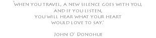 'when you travel, a new silence goes with you, and if you listen, you will hear what your heart would love to say.' John O' Donohue