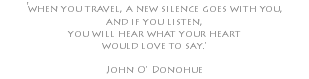 'when you travel, a new silence goes with you, and if you listen, you will hear what your heart would love to say.' John O' Donohue