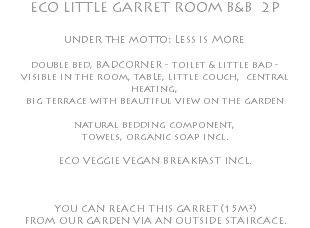 ECO LITTLE GARRET ROOM B&B 2P under the motto: Less is More double bed, BADCORNER - toilet & little bad - visible in the room, tabLe, little couch, central heating, big terrace with beautiful view on the garden natural bedding component, towels, organic soap incl. ECO VEGGIE VEGAN BREAKFAST INCL. YOU CAN REACH THIS GARRET (15M²) FROM OUR GARDEN VIA AN OUTSIDE STAIRCACE.