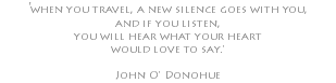 'when you travel, a new silence goes with you, and if you listen, you will hear what your heart would love to say.' John O' Donohue