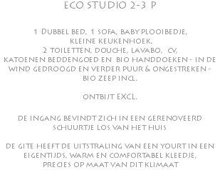 ECO STUDIO 2-3 P 1 Dubbel bed, 1 sofa, baby plooibedje, kleine keukenhoek, 2 toiletten, douche, lavabo, cv, katoenen beddengoed en bio handdoeken - in de wind gedroogd en verder puur & ongestreken - bio zeep incl. ontbijt EXCL. de ingang bevindt zich in een gerenoveerd schuurtje los van het huis de gite heeft de uitstraling van een yourt in een eigentijds, warm en comfortabel kleedje, precies op maat van dit klimaat