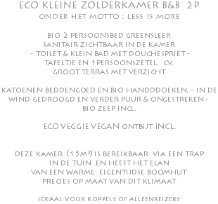 ECO KLEINE ZOLDERKAMER B&B 2P onder het motto : less is more bio 2 persoonsbed greensleep, sanitair zichtbaar in de kamer - toilet & klein bad met douchespriet - tafeltje en 1persoonszetel, cv, groot terras met verzicht katoenen beddengoed en bio handddoeken, - in de wind gedroogd en verder puur & ongestreken - bio zeep incl. ECO VEGGIE VEGAN ontbijt INCL. deze kamer (15m²) is bereikbaar via een trap in de tuin en heeft het elan van een warme eigentijdse boomhut precies op maat van dit klimaat ideaal voor koppels of alleenreizers