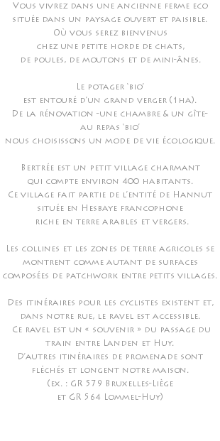 Vous vivrez dans une ancienne ferme eco située dans un paysage ouvert et paisible. Où vous serez bienvenus chez une petite horde de chats, de poules, de moutons et de mini-ânes. Le potager ‘bio’ est entouré d’un grand verger (1ha). De la rénovation -une chambre & un gîte- au repas ‘bio’ nous choisissons un mode de vie écologique. Bertrée est un petit village charmant qui compte environ 400 habitants. Ce village fait partie de l’entité de Hannut située en Hesbaye francophone riche en terre arables et vergers. Les collines et les zones de terre agricoles se montrent comme autant de surfaces composées de patchwork entre petits villages. Des itinéraires pour les cyclistes existent et, dans notre rue, le ravel est accessible. Ce ravel est un « souvenir » du passage du train entre Landen et Huy. D’autres itinéraires de promenade sont fléchés et longent notre maison. (ex. : GR 579 Bruxelles-Liège et GR 564 Lommel-Huy) 