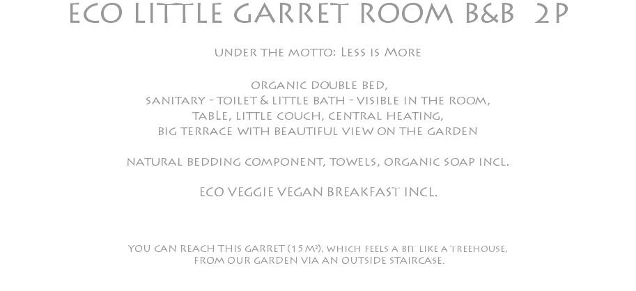 ECO LITTLE GARRET ROOM B&B 2P under the motto: Less is More organic double bed, sanitary - toilet & little bath - visible in the room, tabLe, little couch, central heating, big terrace with beautiful view on the garden natural bedding component, towels, organic soap incl. ECO VEGGIE VEGAN BREAKFAST INCL. YOU CAN REACH THIS GARRET (15M²), which feels a bit like a treehouse, FROM OUR GARDEN VIA AN OUTSIDE STAIRCAsE. 